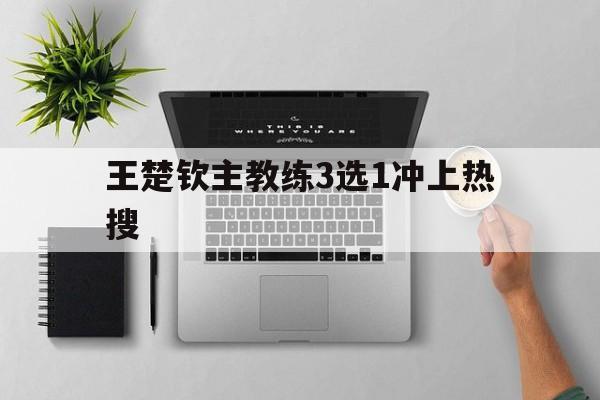 王楚钦主教练3选1冲上热搜(王楚钦主教练3选1冲上热搜了吗)